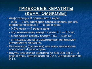 ГРИБКОВЫЕ КЕРАТИТЫ
          (КЕРАТОМИКОЗЫ)
• Амфотерицин В применяют в виде:
  - 0,25 — 0,5% растворов глазных капель (на 5%
  растворе глюкозы) 4 — 6 раз в день,
  - 0,5% мази — 4 раза в день,
  - под конъюнктиву вводят в дозе 0,1 — 0,5 мг,
  - в переднюю камеру вводят 0,03 — 0,05 мг,
  - в тяжелых случаях амфотерицин используют
  внутривенно капельно.
• Кетоконазол (суспензия) или мазь миконазола
  используют 4 раза в день.
• Внутрь назначают нистатин по 500 000 ЕД 2 — 3
  раза в день, кетаконазол по 0,2 г, интраконазол по
  0,1 г.
 
