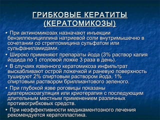 ГРИБКОВЫЕ КЕРАТИТЫ
           (КЕРАТОМИКОЗЫ)
• При актиномикозах назначают инъекции
 бензилпенициллина натриевой соли внутримышечно в
 сочетании со стрептомицина сульфатом или
 сульфаниламидами.
• Широко применяют препараты йода (3% раствор калия
 йодида по 1 столовой ложке 3 раза в день).
• В случаях язвенного кератомикоза инфильтрат
 выскабливают острой ложечкой и раневую поверхность
 тушируют 2% спиртовым раствором йода, 1%
 спиртовым раствором бриллиантового зеленого.
• При глубокой язве роговицы показаны
 диатермокоагуляция или криотерапия с последующим
 длительным местным применением различных
 противогрибковых средств.
• При неэффективности медикаментозного лечения
 рекомендуется кератопластика.
 