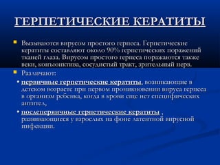 ГЕРПЕТИЧЕСКИЕ КЕРАТИТЫ
  Вызываются вирусом простого герпеса. Герпетические
   кератиты составляют около 90% герпетических поражений
   тканей глаза. Вирусом простого герпеса поражаются также
   веки, конъюнктива, сосудистый тракт, зрительный нерв.
 Различают:

 • первичные герпетические кератиты, возникающие в
   детском возрасте при первом проникновении вируса герпеса
   в организм ребенка, когда в крови еще нет специфических
   антител,
 • послепервичные герпетические кератиты ,
   развивающиеся у взрослых на фоне латентной вирусной
   инфекции.
 