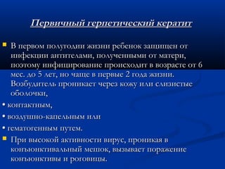 Первичный герпетический кератит

  В первом полугодии жизни ребенок защищен от
   инфекции антителами, полученными от матери,
   поэтому инфицирование происходит в возрасте от 6
   мес. до 5 лет, но чаще в первые 2 года жизни.
   Возбудитель проникает через кожу или слизистые
   оболочки,
• контактным,
• воздушно-капельным или
• гематогенным путем.
 При высокой активности вирус, проникая в
   конъюнктивальный мешок, вызывает поражение
   конъюнктивы и роговицы.
 