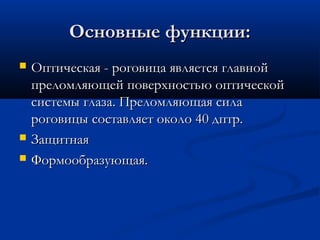 Основные функции:
   Оптическая - роговица является главной
    преломляющей поверхностью оптической
    системы глаза. Преломляющая сила
    роговицы составляет около 40 дптр.
   Защитная
   Формообразующая.
 