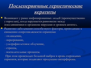 Послепервичные герпетические
               кератиты
   Возникают у ранее инфицированных людей (преимущественно
    у взрослых), когда нарушается равновесие между
    поселившимися в организме вирусами и уровнем антител.
   Развитию заболевания способствуют факторы, приводящие к
    снижению сопротивляемости огранизма:
    - охлаждение,
    - перегревание,
    - ультрафиолетовое облучение,
    - стрессы,
    - воспалительные процессы.
     При этом происходит большой выброс в кровь стероидных
    гормонов, которые подавляют продукцию интерферона.
 