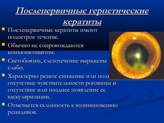 Послепервичные герпетические
                кератиты
   Послепервичные кератиты имеют
    подострое течение.
   Обычно не сопровождаются
    конъюнктивитом.
   Светобоязнь, слезотечение выражены
    слабо.
   Характерно резкое снижение или полное
    отсутствие чувствительности роговицы и
    отсутствие или позднее появление ее
    васкуляризации.
   Отмечается склонность к возникновению
    рецидивов.
 