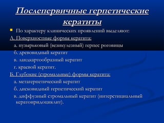 Послепервичные герпетические
              кератиты
  По характеру клинических проявлений выделяют:
А. Поверхностные формы кератита:
  а. пузырьковый (везикулезный) герпес роговицы
  б. древовидный кератит
  в. ландкартообразный кератит
  г. краевой кератит.
Б. Глубокие (стромальные) формы кератита:
  а. метагерпетический кератит
  б. дисковидный герпетический кератит
  в. диффузный стромальный кератит (интерстициальный
   кератоиридоциклит).
 