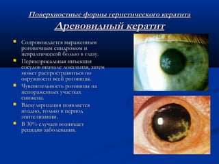 Поверхностные формы герпетического кератита
                Древовидный кератит
   Сопровождается выраженным
    роговичным синдромом и
    невралгической болью в глазу.
   Перикорнеальная инъекция
    сосудов вначале локальная, затем
    может распространиться по
    окружности всей роговицы.
   Чувсвительность роговицы на
    непораженных участках
    снижена.
   Васкуляризация появляется
    поздно, только в период
    эпителизации.
   В 30% случаев возникает
    рецидив заболевания.
 