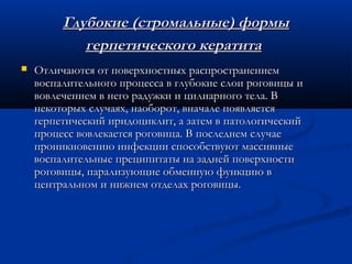 Глубокие (стромальные) формы
            герпетического кератита
   Отличаются от поверхностных распространением
    воспалительного процесса в глубокие слои роговицы и
    вовлечением в него радужки и цилиарного тела. В
    некоторых случаях, наоборот, вначале появляется
    герпетический иридоциклит, а затем в патологический
    процесс вовлекается роговица. В последнем случае
    проникновению инфекции способствуют массивные
    воспалительные преципитаты на задней поверхности
    роговицы, парализующие обменную функцию в
    центральном и нижнем отделах роговицы.
 