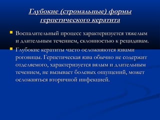 Глубокие (стромальные) формы
           герпетического кератита
   Воспалительный процесс характеризуется тяжелым
    и длительным течением, склонностью к рецидивам.
   Глубокие кератиты часто осложняются язвами
    роговицы. Герпетическая язва обычно не содержит
    отделяемого, характеризуется вялым и длительным
    течением, не вызывает болевых ощущений, может
    осложняться вторичной инфекцией.
 