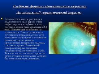 Глубокие формы герпетического кератита
             Дисковидный герпетический кератит
   Развивается в центре роговицы в
    виде крупного бело-серого очага
    инфильтрации в глубоких слоях.
    Роговица может быть утолщена в 2-3
    раза. Поверхность ее обычно не
    изъязвляется. Этот кератит всегда
    сочетается с иридоциклитом, хотя
    вследствие помутнения и отечности
    роговицы трудно увидеть
    преципитаты, гиперемию радужки,
    состояние зрачка. Роговичный
    синдром и перикорнеальная
    инъекция сосудов выражены слабо.
    Течение воспалительного процесса
    вялое в течение нескольких месяцев
    без появления васкуляризации.
 