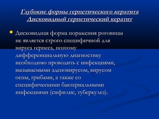 Глубокие формы герпетического кератита
       Дисковидный герпетический кератит
   Дисковидная форма поражения роговицы
    не является строго специфичной для
    вируса герпеса, поэтому
    дифференциальную диагностику
    необходимо проводить с инфекциями,
    вызываемыми аденовирусом, вирусом
    оспы, грибами, а также со
    специфическими бактериальными
    инфекциями (сифилис, туберкулез).
 