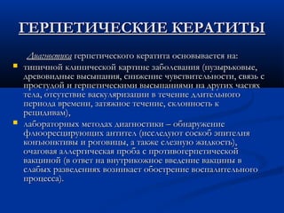 ГЕРПЕТИЧЕСКИЕ КЕРАТИТЫ
     Диагностика герпетического кератита основывается на:
   типичной клинической картине заболевания (пузырьковые,
    древовидные высыпания, снижение чувствительности, связь с
    простудой и герпетическими высыпаниями на других частях
    тела, отсутствие васкуляризации в течение длительного
    периода времени, затяжное течение, склонность к
    рецидивам),
   лабораторных методах диагностики – обнаружение
    флюоресцирующих антител (исследуют соскоб эпителия
    конъюнктивы и роговицы, а также слезную жидкость),
    очаговая аллергическая проба с противогерпетической
    вакциной (в ответ на внутрикожное введение вакцины в
    слабых разведениях возникает обострение воспалительного
    процесса).
 