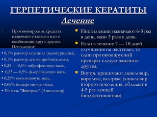 ГЕРПЕТИЧЕСКИЕ КЕРАТИТЫ
             Лечение
1.     Противовирусные средства           Инстилляции назначают 6-8 раз
       назначают отдельно или в            в день, мази 3 раза в день.
       комбинации друг с другом.          Если в течение 7 — 10 дней
       Используют:
                                           улучшения не наступает, то
• 0,1% раствор керецида (идоксуридина),    один противовирусный
• 0,1% раствор дезоксирибонуклеазы,        препарат следует заменить
• 0,25 — 0,5% теброфеновую мазь,           другим.
• 0,25 — 0,5% флореналевую мазь,          Внутрь принимают ацикловир,
• 0,25% оксолиновую мазь,                  виролекс, валтрекс (ацикловир
• 0,05% бонафтоновую мазь,                 второго поколения, обладает в
• 3% мазь "3oвиракс" (Ацикловир)           4-5 раз лучшей
                                           биодоступностью).
 