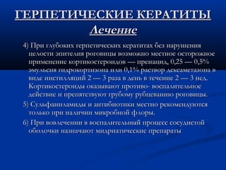 ГЕРПЕТИЧЕСКИЕ КЕРАТИТЫ
        Лечение
4) При глубоких герпетических кератитах без нарушения
  целости эпителия роговицы возможно местное осторожное
  применение кортикостероидов — пренацид, 0,25 — 0,5%
  эмульсия гидрокортизона или 0,1% раствор дексаметазона в
  виде инстилляций 2 — 3 раза в день в течение 2 — 3 нед.
  Кортикостероиды оказывают противо- воспалительное
  действие и препятствуют грубому рубцеванию роговицы.
5) Сульфаниламиды и антибиотики местно рекомендуются
  только при наличии микробной флоры.
6) При вовлечении в воспалительный процесс сосудистой
  оболочки назначают мидриатические препараты
 