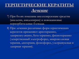 ГЕРПЕТИЧЕСКИЕ КЕРАТИТЫ
        Лечение
7) При болях показаны аналгезирующие средства
   (анальгин, амидопирин) и новокаиновые
   периорбитальные блокады.
8) При лечении различных форм герпетических
   кератитов применяют криотерапию,
   лазеркоагуляцию, бета-терапию, физиотерапию
   (лекарственный электрофорез, микроволновая
   терапия, диатермия, фонофорез, ультразвуковая и
   лазерная терапия).
 