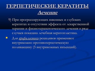 ГЕРПЕТИЧЕСКИЕ КЕРАТИТЫ
        Лечение
  9) При прогрессирующих язвенных и глубоких
     кератитах и отсутствии эффекта от лекарственной
     терапии и физиотерапевтического лечения в ряде
     случаев показана лечебная кератопластика.
    Для профилактики рецидивов применяют
     внутрикожно противогерпетическую
     поливакцину (5 внутрикожных инъекций).
 