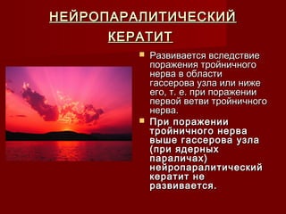 НЕЙРОПАРАЛИТИЧЕСКИЙ
     КЕРАТИТ
            Развивается вследствие
             поражения тройничного
             нерва в области
             гассерова узла или ниже
             его, т. е. при поражении
             первой ветви тройничного
             нерва.
            При поражении
             тройничного нерва
             выше гассерова узла
             (при ядерных
             параличах)
             нейропаралитический
             кератит не
             развивается.
 