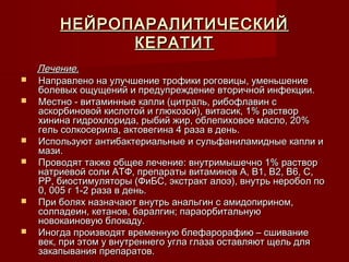 НЕЙРОПАРАЛИТИЧЕСКИЙ
              КЕРАТИТ
    Лечение.
   Направлено на улучшение трофики роговицы, уменьшение
    болевых ощущений и предупреждение вторичной инфекции.
   Местно - витаминные капли (цитраль, рибофлавин с
    аскорбиновой кислотой и глюкозой), витасик, 1% раствор
    хинина гидрохлорида, рыбий жир, облепиховое масло, 20%
    гель солкосерила, актовегина 4 раза в день.
   Используют антибактериальные и сульфаниламидные капли и
    мази.
   Проводят также общее лечение: внутримышечно 1% раствор
    натриевой соли АТФ, препараты витаминов А, В1, В2, В6, С,
    РР, биостимуляторы (ФиБС, экстракт алоэ), внутрь неробол по
    0, 005 г 1-2 раза в день.
   При болях назначают внутрь анальгин с амидопирином,
    солпадеин, кетанов, баралгин; параорбитальную
    новокаиновую блокаду.
   Иногда производят временную блефарорафию – сшивание
    век, при этом у внутреннего угла глаза оставляют щель для
    закапывания препаратов.
 