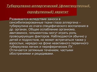 Туберкулезно-аллергический (фликтенулезный,
           скрофулезный) кератит

 Развивается вследствие заноса в
 сенсибилизированные ткани глаза аллергена –
 туберкулина из очага специфического воспаления в
 др. органах. Общее ослабление организма,
 авитаминоз, гельминтозы могут играть роль
 провоцирующих факторов. Наблюдаются обычно у
 детей и подростков, но может встречаться также у
 взрослых, нередко на фоне неактивного первичного
 туберкулеза легких и периферических ЛУ.
 Отличается затяжным течением, частыми
 обострениями и рецидивами.
 