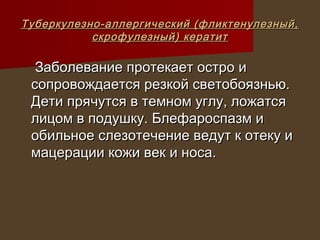 Туберкулезно-аллергический (фликтенулезный,
           скрофулезный) кератит

  Заболевание протекает остро и
 сопровождается резкой светобоязнью.
 Дети прячутся в темном углу, ложатся
 лицом в подушку. Блефароспазм и
 обильное слезотечение ведут к отеку и
 мацерации кожи век и носа.
 