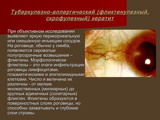 Туберкулезно-аллергический (фликтенулезный,
            скрофулезный) кератит

При объективном исследовании
выявляют яркую перикорнеальную
или смешанную инъекцию сосудов.
На роговице, обычно у лимба,
появляются сероватые
полупрозрачные возвышения –
фликтены. Морфологически
фликтены – это очаги инфильтрации
роговицы лимфоцитами,
плазматическими и эпителиоидными
клетками. Число и величина их
различны - от мелких
множественных (милиарных) до
крупных единичных (солитарных)
фликтен. Фликтены образуются в
поверхностных слоях роговицы, но
способны захватывать и глубокие
слои стромы.
 