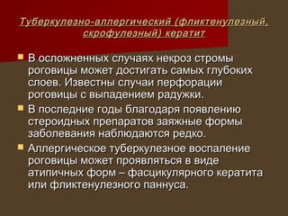 Туберкулезно-аллергический (фликтенулезный,
           скрофулезный) кератит

   В осложненных случаях некроз стромы
    роговицы может достигать самых глубоких
    слоев. Известны случаи перфорации
    роговицы с выпадением радужки.
   В последние годы благодаря появлению
    стероидных препаратов заяжные формы
    заболевания наблюдаются редко.
   Аллергическое туберкулезное воспаление
    роговицы может проявляться в виде
    атипичных форм – фасцикулярного кератита
    или фликтенулезного паннуса.
 