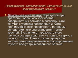 Туберкулезно-аллергический (фликтенулезный,
           скрофулезный) кератит

   Фликтенулезный паннус образуется при
    врастании большого количества
    поверхностных сосудов в роговицу. Они
    тянутся к узелкам воспаления и густо
    пронизывают всю поверхность роговицы,
    вследствие чего она становится темно-
    красной. В отличие от трахоматозного
    паннуса сосуды врастают не только сверху, а
    со всех сторон. Паннус характеризуется
    частым рецидивированием и формированием
    грубого васкуляризированного бельма.
 