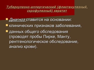 Туберкулезно-аллергический (фликтенулезный,
           скрофулезный) кератит

 Диагноз ставится на основании:
 клинических признаков заболевания,
 данных общего обследования
 (проводят пробы Пирке, Манту,
 рентгенологическое обследование,
 анализ крови).
 