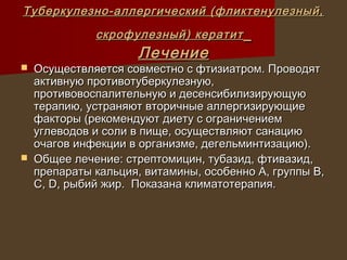 Туберкулезно-аллергический (фликтенулезный,
              скрофулезный) кератит
                     Лечение
   Осуществляется совместно с фтизиатром. Проводят
    активную противотуберкулезную,
    противовоспалительную и десенсибилизирующую
    терапию, устраняют вторичные аллергизирующие
    факторы (рекомендуют диету с ограничением
    углеводов и соли в пище, осуществляют санацию
    очагов инфекции в организме, дегельминтизацию).
   Общее лечение: стрептомицин, тубазид, фтивазид,
    препараты кальция, витамины, особенно А, группы В,
    С, D, рыбий жир. Показана климатотерапия.
 