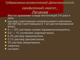 Туберкулезно-аллергический (фликтенулезный,
              скрофулезный) кератит
                     Лечение
    Местно применяют в виде инстилляций 3-4 раза в
    день:
   раствор стрептомицин-хлоркальциевого комплекса
    (50 000 ЕД стрептомицина в 1 мл дистиллированной
    воды),
   5 — 10% растворы натрия парааминосалицилата,
   0,5 — 1% суспензию гидрокортизона,
   0,3% раствор преднизолона,
   0,1% раствор дексаметазона,
   2% раствор амидопирина,
   лекролин,
   гистимет.
 