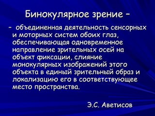Бинокулярное зрение –
– объединенная деятельность сенсорных
 и моторных систем обоих глаз,
 обеспечивающая одновременное
 направление зрительных осей на
 объект фиксации, слияние
 монокулярных изображений этого
 объекта в единый зрительный образ и
 локализацию его в соответствующее
 место пространства.

                     Э.С. Аветисов
 