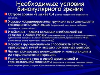 Необходимые условия
       бинокулярного зрения
Острота зрения не менее 0,4 (четкое изображение предметов на
сетчатке);

Хорошо координированная функция всех двенадцати
глазодвигательных мышц (нормальный тонус мышц, свободная
подвижность глазных яблок);

Изейкония – равная величина изображений на
сетчатке в обоих глазах (при анизейконии 1,5-2,5% возникают неприятные
субъективные ощущения в глазах – астенопические явления, при анизейконии >4-5%
бинокулярное зрение практически невозможно);

Хорошая функциональная способность сетчатки,
проводящих путей и высших зрительных центров;
Четкая взаимосвязь аккомодации и конвергенции и
их параллельная иннервация;
Расположение глаз в одной фронтальной и
горизонтальной плоскости (нарушается вследствие смещения одного
глаза во время травмы, в случае воспалительного или опухолевого процесса) .
 