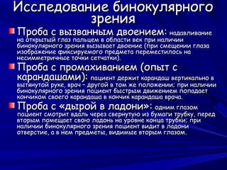 Исследование бинокулярного
          зрения
Проба с вызванным двоением: надавливание
на открытый глаз пальцем в области век при наличии
бинокулярного зрения вызывает двоение (при смещении глаза
изображение фиксируемого предмета переместилось на
несимметричные точки сетчатки).
Проба с промахиванием (опыт с
карандашами): пациент держит карандаш вертикально в
вытянутой руке, врач – другой в том же положении; при наличии
бинокулярного зрения пациент быстрым движением попадает
кончиком своего карандаша в кончик карандаша врача.
Проба с «дырой в ладони»: одним глазом
пациент смотрит вдаль через свернутую из бумаги трубку, перед
вторым помещает свою ладонь на уровне конца трубки; при
наличии бинокулярного зрения пациент видит в ладони
отверстие, а в нем предметы, видимые вторым глазом.
 