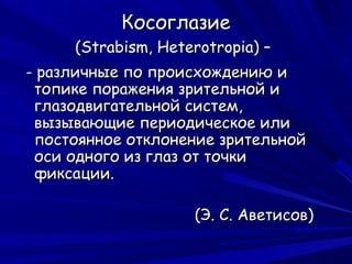 Косоглазие
     (Strabism, Heterotropia) –
- различные по происхождению и
 топике поражения зрительной и
 глазодвигательной систем,
 вызывающие периодическое или
 постоянное отклонение зрительной
 оси одного из глаз от точки
 фиксации.

                    (Э. С. Аветисов)
 