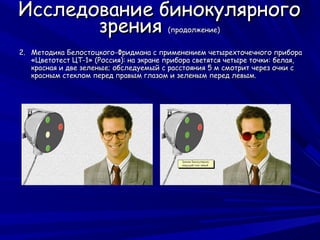 Исследование бинокулярного
       зрения                           (продолжение)


2. Методика Белостоцкого-Фридмана с применением четырехточечного прибора
   «Цветотест ЦТ-1» (Россия): на экране прибора светятся четыре точки: белая,
   красная и две зеленые; обследуемый с расстояния 5 м смотрит через очки с
   красным стеклом перед правым глазом и зеленым перед левым.
 
