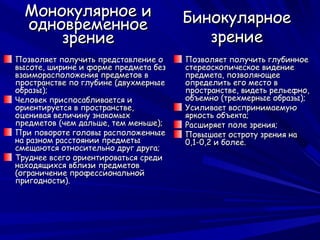 Монокулярное и                      Бинокулярное
  одновременное
      зрение                             зрение
Позволяет получить представление о    Позволяет получить глубинное
высоте, ширине и форме предмета без   стереоскопическое видение
взаиморасположения предметов в        предмета, позволяющее
пространстве по глубине (двухмерные   определить его место в
образы);                              пространстве, видеть рельефно,
Человек приспосабливается и           объемно (трехмерные образы);
ориентируется в пространстве,         Усиливает воспринимаемую
оценивая величину знакомых            яркость объекта;
предметов (чем дальше, тем меньше);   Расширяет поле зрения;
При повороте головы расположенные     Повышает остроту зрения на
на разном расстоянии предметы         0,1-0,2 и более.
смещаются относительно друг друга;
Труднее всего ориентироваться среди
находящихся вблизи предметов
(ограничение профессиональной
пригодности).
 