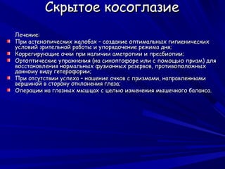 Скрытое косоглазие
Лечение:
При астенопических жалобах – создание оптимальных гигиенических
условий зрительной работы и упорядочение режима дня;
Коррегирующие очки при наличии аметропии и пресбиопии;
Ортоптические упражнения (на синоптофоре или с помощью призм) для
восстановления нормальных фузионных резервов, противоположных
данному виду гетерофории;
При отсутствии успеха – ношение очков с призмами, направленными
вершиной в сторону отклонения глаза;
Операции на глазных мышцах с целью изменения мышечного баланса.
 