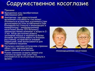Содружественное косоглазие
Причины:
Врожденные или приобретенные
заболевания ЦНС;
Аметропии: при недостаточной
фузионной способности глаз может
отклониться вследствие усиленного (при
дальнозоркости) или ослабленного (при
близорукости) стимула к аккомодации и
конвергенции – аккомодационное
косоглазие (более 15% больных);
преимущественно возникает в возрасте 2-
3 лет, когда достаточно развита
цилиарная мышца и начинается более
активная зрительная работа на близком
расстоянии; исправляется очковой
коррекцией, очки выписываются для
постоянного ношения;
Различия в анатомо-оптическом строении
обоих глаз: анизометропия,
односторонний астигматизм;                Аккомодационное косоглазие
Резкое снижение остроты зрения или
слепота на один глаз (этот глаз
отклоняется из-за отсутствия стимула к
фузии).
 
