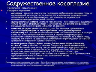 Содружественное косоглазие
 Проявления (продолжение):
 Сенсорные нарушения:
   диплопия – является результатом попадания изображения в косящем глазу на
    диспарантный участок сетчатки, однако это изображение функционально
    подавляется, или «нейтрализуется», что клинически выражается в
    возникновении функциональной скотомы;
   функциональная скотома (скотома торможения) – при косоглазии существует
    только при двух открытых глазах и исчезает при монокулярной фиксации
    (когда другой глаз прикрыт), избавляет от двоения;
   снижение остроты зрения косящего глаза без видимых органических
    поражений (амблиопия от неупотребления, или дисбинокулярная
    амблиопия) м.б. стойким вследствие наличия постоянной скотомы в косящем
    глазу при монолатеральном косоглазии, в случае альтернирующего
    косоглазия скотома проявляется поочередно то в правом, то в левом глазу,
    поэтому амблиопия не развивается; амблиопия сопровождается снижением
    цветовой и контрастной чувствительности;
   асимметричное бинокулярное зрение (аномальная корреспонденция
    сетчаток) также избавляет от двоения благодаря возникновению новой
    функциональной связи между центральной ямкой фиксирующего глаза и
    участком сетчатки косящего глаза, на который попадает изображение
    вследствие девиации (наблюдается у 5-7% больных только при
    микродевиациях, когда участок сетчатки отклоненного глаза органически и
    функционально мало отличается от центральной ямки);
   нарушение глубинного зрения.
Расходящееся содружественное косоглазие – более благоприятная форма, чем сходящееся, т.к. нарушения
      бинокулярного зрения проявляются в более легкой форме (в основном выявляется недостаточность
      конвергенции), оно реже сопровождается амблиопией.
 