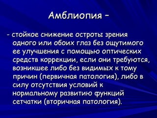 Амблиопия –
- стойкое снижение остроты зрения
  одного или обоих глаз без ощутимого
  ее улучшения с помощью оптических
  средств коррекции, если они требуются,
  возникшее либо без видимых к тому
  причин (первичная патология), либо в
  силу отсутствия условий к
  нормальному развитию функций
  сетчатки (вторичная патология).
 