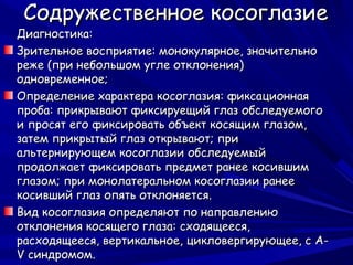 Содружественное косоглазие
Диагностика:
Зрительное восприятие: монокулярное, значительно
реже (при небольшом угле отклонения)
одновременное;
Определение характера косоглазия: фиксационная
проба: прикрывают фиксируещий глаз обследуемого
и просят его фиксировать объект косящим глазом,
затем прикрытый глаз открывают; при
альтернирующем косоглазии обследуемый
продолжает фиксировать предмет ранее косившим
глазом; при монолатеральном косоглазии ранее
косивший глаз опять отклоняется.
Вид косоглазия определяют по направлению
отклонения косящего глаза: сходящееся,
расходящееся, вертикальное, цикловергирующее, с A-
V синдромом.
 