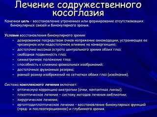 Лечение содружественного
            косоглазия
Конечная цель – восстановление утраченных или формирование отсутствовавших
   бинокулярных связей и бинокулярного зрения.

Условия восстановления бинокулярного зрения:
    – дозированное посредством очков напряжение аккомодации, устраняющее ее
      чрезмерное или недостаточное влияние на конвергенцию;
    – достаточно высокая острота центрального зрения обоих глаз;
    – свободная подвижность глаз;
    – симметричное положение глаз;
    – способность к слиянию фовеальных изображений;
    – достаточные фузионные резервы;
    – равный размер изображений на сетчатках обоих глаз (изейкония).

Система комплексного лечения включает:
    – оптическую коррекцию аметропии (очки, контактные линзы);
    – плеоптическое лечение – систему методов лечения амблиопии;
    – хирургическое лечение;
    – ортоптодиплоптическое лечение – восстановление бинокулярных функций
      (пред- и послеоперационное) и глубинного зрения.
 