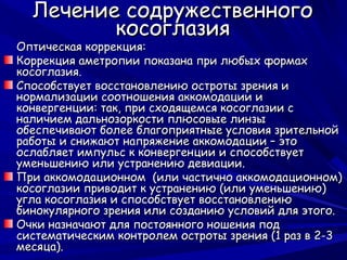 Лечение содружественного
         косоглазия
Оптическая коррекция:
Коррекция аметропии показана при любых формах
косоглазия.
Способствует восстановлению остроты зрения и
нормализации соотношения аккомодации и
конвергенции: так, при сходящемся косоглазии с
наличием дальнозоркости плюсовые линзы
обеспечивают более благоприятные условия зрительной
работы и снижают напряжение аккомодации – это
ослабляет импульс к конвергенции и способствует
уменьшению или устранению девиации.
При аккомодационном (или частично аккомодационном)
косоглазии приводит к устранению (или уменьшению)
угла косоглазия и способствует восстановлению
бинокулярного зрения или созданию условий для этого.
Очки назначают для постоянного ношения под
систематическим контролем остроты зрения (1 раз в 2-3
месяца).
 