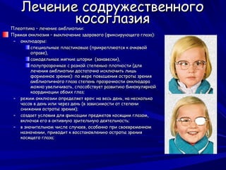 Лечение содружественного
           косоглазия
Плеоптика – лечение амблиопии:
Прямая окклюзия – выключение здорового (фиксирующего глаза):
 – окклюдоры:
        специальные пластиковые (прикрепляются к очковой
        оправе),
        самодельные мягкие шторки (занавески),
        полупрозрачные с разной степенью плотности (для
        лечения амблиопии достаточно исключить лишь
        форменное зрение): по мере повышения остроты зрения
        амблиопичного глаза степень прозрачности окклюдора
        можно увеличивать, способствует развитию бинокулярной
        координации обоих глаз;
 – режим окклюзии определяет врач: на весь день, на несколько
   часов в день или через день (в зависимости от степени
   снижения остроты зрения);
 – создает условия для фиксации предметов косящим глазом,
   включая его в активную зрительную деятельность;
 – в значительном числе случаев, особенно при своевременном
   назначении, приводит к восстановлению остроты зрения
   косящего глаза;
 