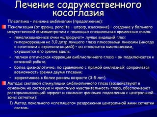 Лечение содружественного
          косоглазия
Плеоптика – лечение амблиопии (продолжение):
Пенализация (от франц. penalite – штраф, взыскание) – создание у больного
искусственной анизометропии с помощью специальных временных очков:
 – пенализационные очки «штрафуют» лучше видящий глаз:
    гиперкоррекция на 3,0 дптр лучшего глаза плюсовыми линзами (иногда
    в сочетании с атропинизацией) – он становится миопическим,
    ухудшается его зрение вдаль;
 – полная оптическая коррекция амблиопичного глаза – он подключается к
    активной работе;
 – более физиологична, по сравнению с прямой акклюзией: сохраняется
    возможность зрения двумя глазами;
 – эффективнее в более раннем возрасте (3-5 лет).
Методы световой стимуляции амблиопичного глаза (воздействуют в
основном на световую и яркостную чувствительность глаза, обеспечивают
растормаживающий эффект и снимают феномен подавления с центральной
зоны сетчатки):
 1) Метод локального «слепящего» раздражения центральной ямки сетчатки
    светом:
 
