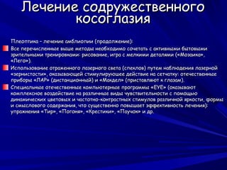 Лечение содружественного
          косоглазия
Плеоптика – лечение амблиопии (продолжение):
Все перечисленные выше методы необходимо сочетать с активными бытовыми
зрительными тренировками: рисование, игра с мелкими деталями («Мозаика»,
«Лего»).
Использование отраженного лазерного света (спеклов) путем наблюдения лазерной
«зернистости», оказывающей стимулируюшее действие на сетчатку: отечественные
приборы «ЛАР» (дистанционный) и «Макдел» (приставляют к глазам).
Специальные отечественные компьютерные программы «EYE» (оказывают
комплексное воздействие на различные виды чувствительности с помощью
динамических цветовых и частотно-контрастных стимулов различной яркости, формы
и смыслового содержания, что существенно повышает эффективность лечения):
упражнения «Тир», «Погоня», «Крестики», «Паучок» и др.
 