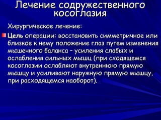 Лечение содружественного
         косоглазия
Хирургическое лечение:
Цель операции: восстановить симметричное или
близкое к нему положение глаз путем изменения
мышечного баланса – усиления слабых и
ослабления сильных мышц (при сходящемся
косоглазии ослабляют внутреннюю прямую
мышцу и усиливают наружную прямую мышцу,
при расходящемся наоборот).
 