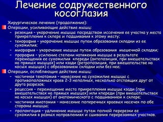 Лечение содружественного
          косоглазия
Хирургическое лечение (продолжение):
Операции, усиливающие действие мышц:
 – резекция – укорочение мышцы посредством иссечения ее участка у места
   прикрепления к склере и подшивания к этому месту;
 – тенорафия – укорочение мышцы путем образования складки из ее
   сухожилия;
 – миорафия – укорочение мышцы путем образования мышечной складки;
 – прорафия – усиление степени натяжения мышцы в результате
   перемещения ее сухожилия кпереди (антепозиция, при вмешательствах
   на прямых мышцах) или кзади (ретропозиция, при вмешательстве на
   косых мышцах) с образованием складки или без нее;
Операции, ослабляющие действие мышц:
 – частичная тенотомия – нанесение на сухожилие мышцы с
   противоположных краев 2-3 неполных, несколько отстоящих друг от
   друга разрезов;
 – рецессия – перемещение места прикрепления мышцы кзади (при
   вмешательствах на прямых мышцах) или кпереди (при вмешательствах
   на косых мышцах) от анатомического с подшиванием к склере;
 – частичная миотомия – нанесение поперечных краевых насечек по обе
   стороны мышцы;
 – пролонгация – удлинение мышцы путем полной перерезки ее
   сухожилия в разных направлениях и сшивания перерезанных участков.
 