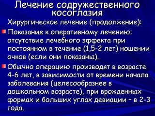 Лечение содружественного
         косоглазия
Хирургическое лечение (продолжение):
Показание к оперативному лечению:
отсутствие лечебного эффекта при
постоянном в течение (1,5-2 лет) ношении
очков (если они показаны).
Обычно операцию производят в возрасте
4-6 лет, в зависимости от времени начала
заболевания (целесообразнее в
дошкольном возрасте), при врожденных
формах и больших углах девиации – в 2-3
года.
 