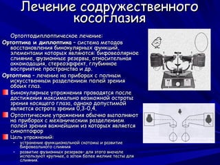 Лечение содружественного
              косоглазия
  Ортоптодиплоптическое лечение:
Ортоптика и диплоптика – система методов
  восстановления бинокулярных функций,
  элементами которых являются: бифовеолярное
  слияние, фузионные резервы, относительная
  аккомодация, стереоэффект, глубинное
  восприятие пространства и др.
Ортоптика – лечение на приборах с полным
  искусственным разделением полей зрения
  обоих глаз.
  Бинокулярные упражнения проводятся после
  достижения максимально возможной остроты
  зрения косящего глаза, однако допустимой
  является острота зрения 0,3-0,4.
  Ортоптические упражнения обычно выполняют
  на приборах с механическим разделением
  полей зрения важнейшим из которых является
  синоптофор
  Цель упражнений:
   –   устранение функциональной скотомы и развитие
       бифовеального слияния
   –   развитие фузионных резервов– для этого вначале
       используют крупные, а затем более мелкие тесты для
       слияния.
 