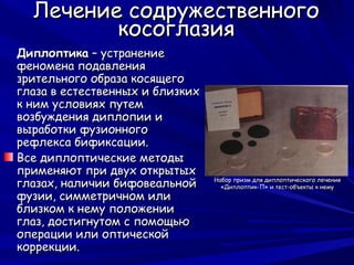 Лечение содружественного
         косоглазия
Диплоптика – устранение
феномена подавления
зрительного образа косящего
глаза в естественных и близких
к ним условиях путем
возбуждения диплопии и
выработки фузионного
рефлекса бификсации.
Все диплоптические методы
применяют при двух открытых
глазах, наличии бифовеальной     Набор призм для диплоптического лечения
                                   «Диплоптик-П» и тест-объекты к нему
фузии, симметричном или
близком к нему положении
глаз, достигнутом с помощью
операции или оптической
коррекции.
 