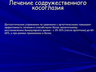 Лечение содружественного
          косоглазия

Диплоптические упражнения по сравнению с ортоптическими повышают
эффективность лечения и способствуют более значительному
восстановлению бинокулярного зрения – с 25-30% (после ортоптики) до 60-
65%, а при раннем применении и более.
 